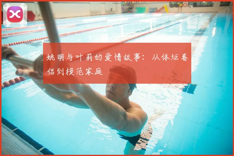 姚明与叶莉的爱情故事：从体坛眷侣到模范家庭