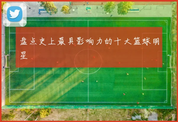 盘点史上最具影响力的十大篮球明星