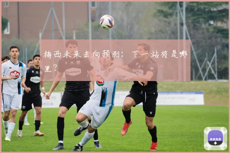 梅西未来去向预测：下一站将是哪里？