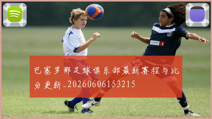 巴塞罗那足球俱乐部最新赛程与比分更新_20260606153215