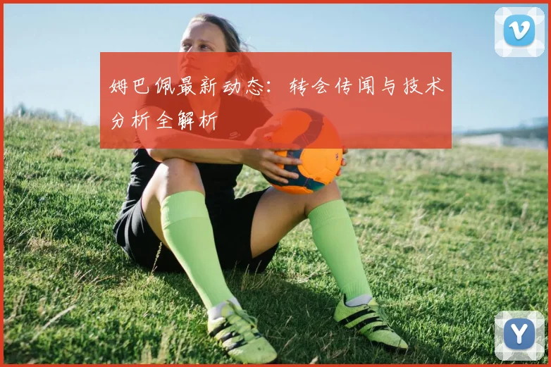姆巴佩最新动态：转会传闻与技术分析全解析