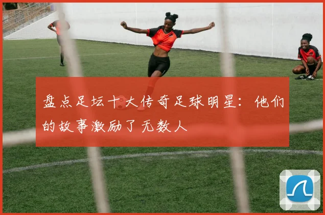 盘点足坛十大传奇足球明星:他们的故事激励了无数人