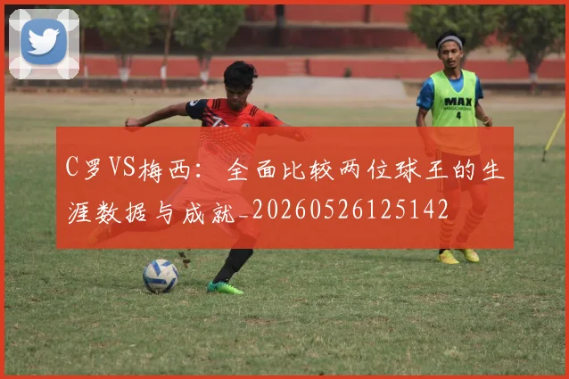 C罗VS梅西:全面比较两位球王的生涯数据与成就_20260526125142