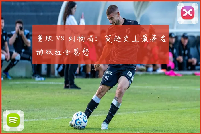 曼联 vs 利物浦：英超史上最著名的双红会恩怨