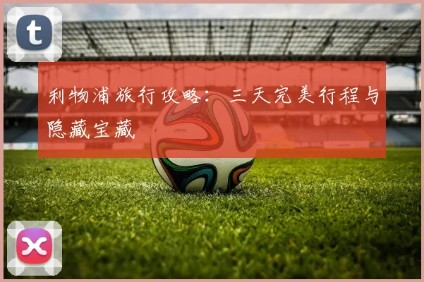 利物浦旅行攻略:三天完美行程与隐藏宝藏