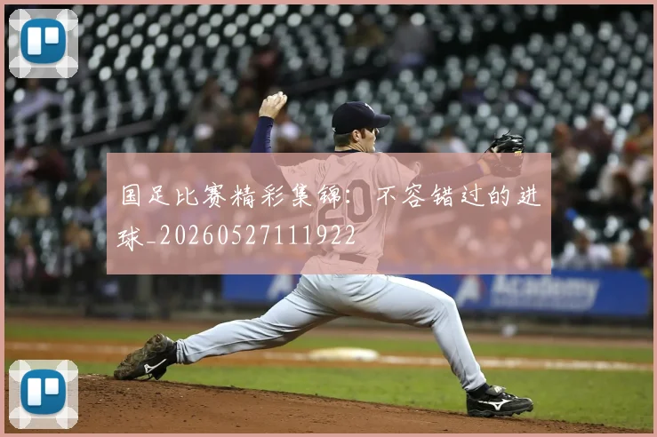 国足比赛精彩集锦：不容错过的进球_20260527111922