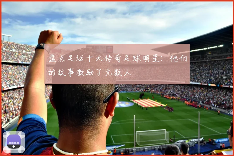 盘点足坛十大传奇足球明星:他们的故事激励了无数人