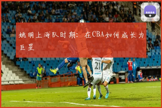 姚明上海队时期：在CBA如何成长为巨星