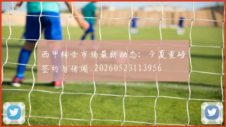西甲转会市场最新动态:今夏重磅签约与传闻_20260523113956