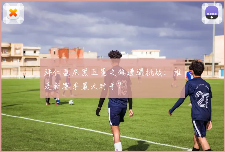 拜仁慕尼黑卫冕之路遭遇挑战：谁是新赛季最大对手？