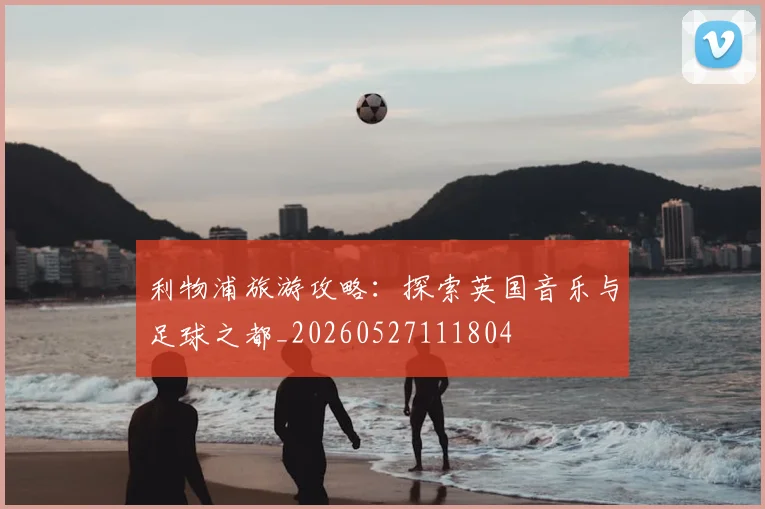 利物浦旅游攻略：探索英国音乐与足球之都_20260527111804
