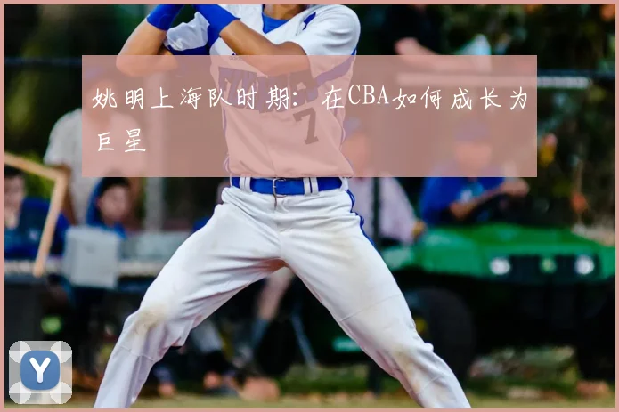 姚明上海队时期：在CBA如何成长为巨星
