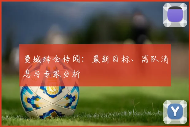 曼城转会传闻：最新目标、离队消息与专家分析