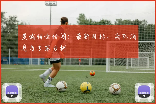 曼城转会传闻:最新目标、离队消息与专家分析