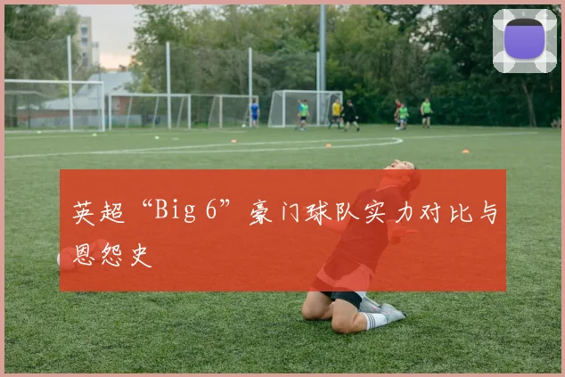 英超“Big 6”豪门球队实力对比与恩怨史