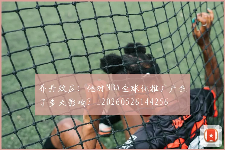 乔丹效应:他对NBA全球化推广产生了多大影响?_20260526144256