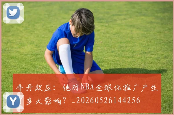 乔丹效应：他对NBA全球化推广产生了多大影响？_20260526144256